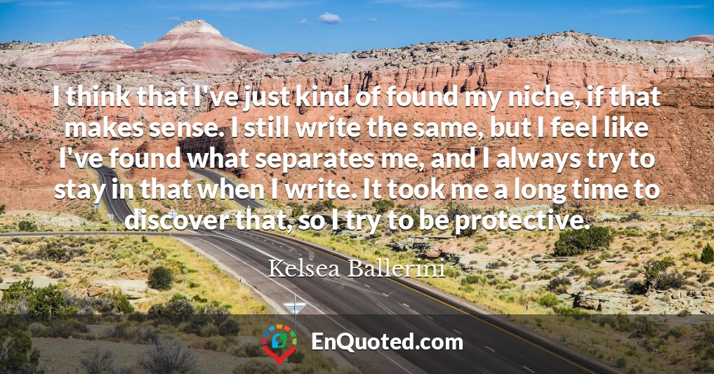 I think that I've just kind of found my niche, if that makes sense. I still write the same, but I feel like I've found what separates me, and I always try to stay in that when I write. It took me a long time to discover that, so I try to be protective.