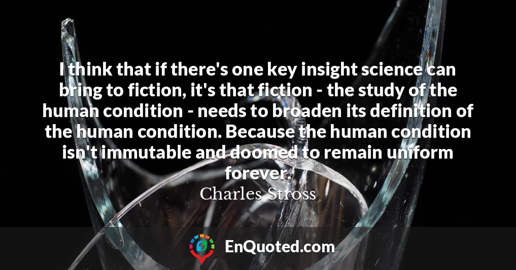 I think that if there's one key insight science can bring to fiction, it's that fiction - the study of the human condition - needs to broaden its definition of the human condition. Because the human condition isn't immutable and doomed to remain uniform forever.