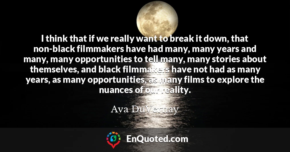 I think that if we really want to break it down, that non-black filmmakers have had many, many years and many, many opportunities to tell many, many stories about themselves, and black filmmakers have not had as many years, as many opportunities, as many films to explore the nuances of our reality.