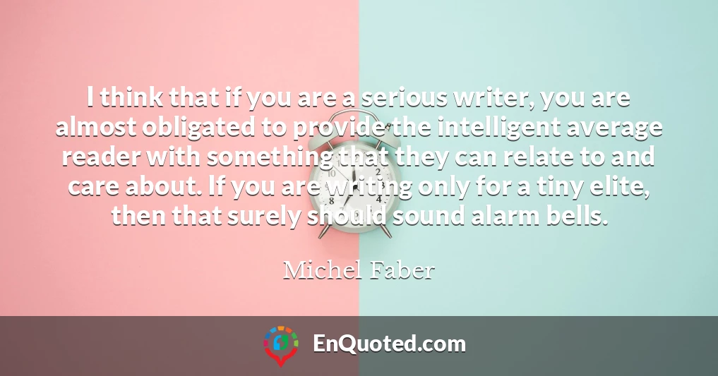 I think that if you are a serious writer, you are almost obligated to provide the intelligent average reader with something that they can relate to and care about. If you are writing only for a tiny elite, then that surely should sound alarm bells.