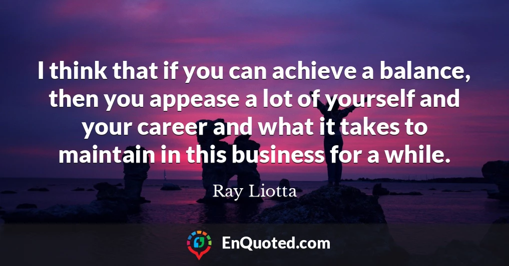 I think that if you can achieve a balance, then you appease a lot of yourself and your career and what it takes to maintain in this business for a while.