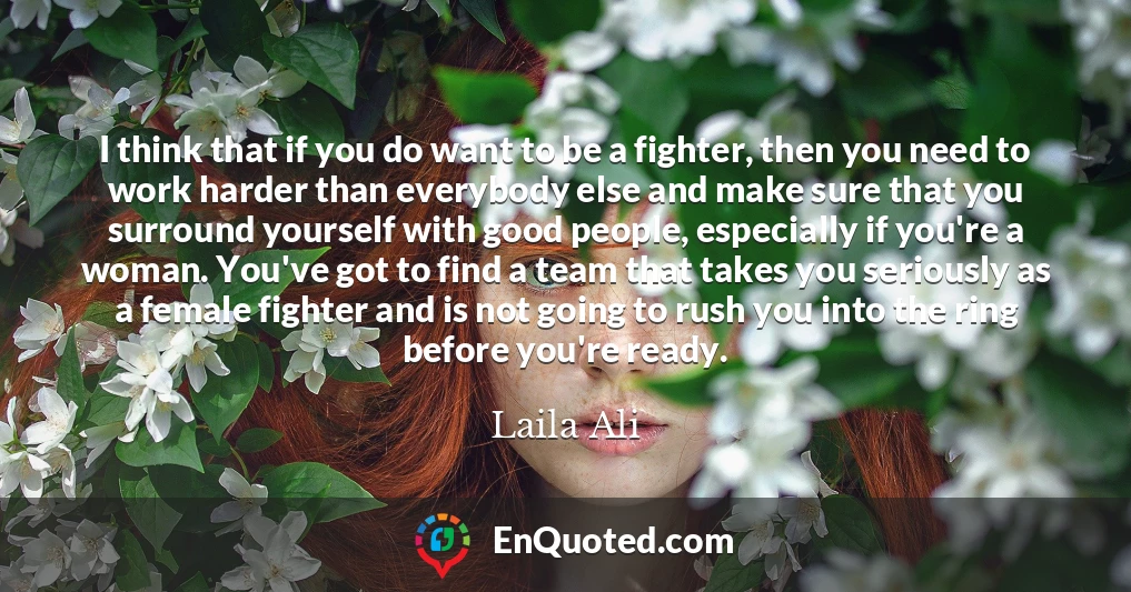 I think that if you do want to be a fighter, then you need to work harder than everybody else and make sure that you surround yourself with good people, especially if you're a woman. You've got to find a team that takes you seriously as a female fighter and is not going to rush you into the ring before you're ready.