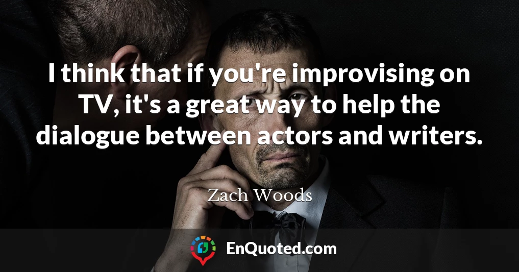 I think that if you're improvising on TV, it's a great way to help the dialogue between actors and writers.