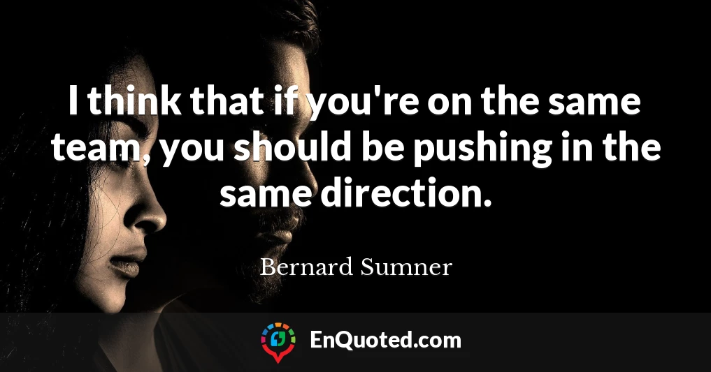 I think that if you're on the same team, you should be pushing in the same direction.