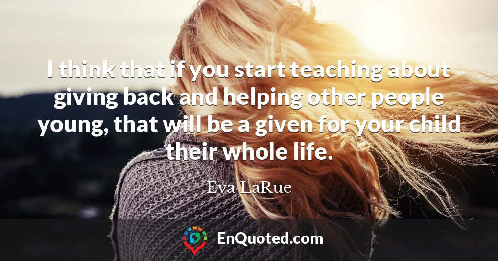 I think that if you start teaching about giving back and helping other people young, that will be a given for your child their whole life.