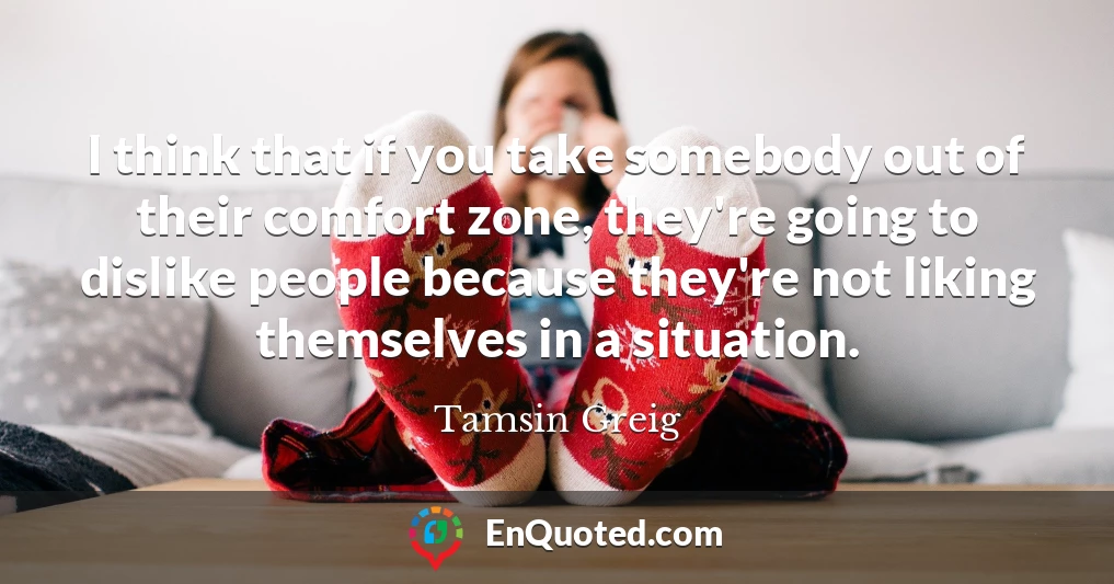 I think that if you take somebody out of their comfort zone, they're going to dislike people because they're not liking themselves in a situation.