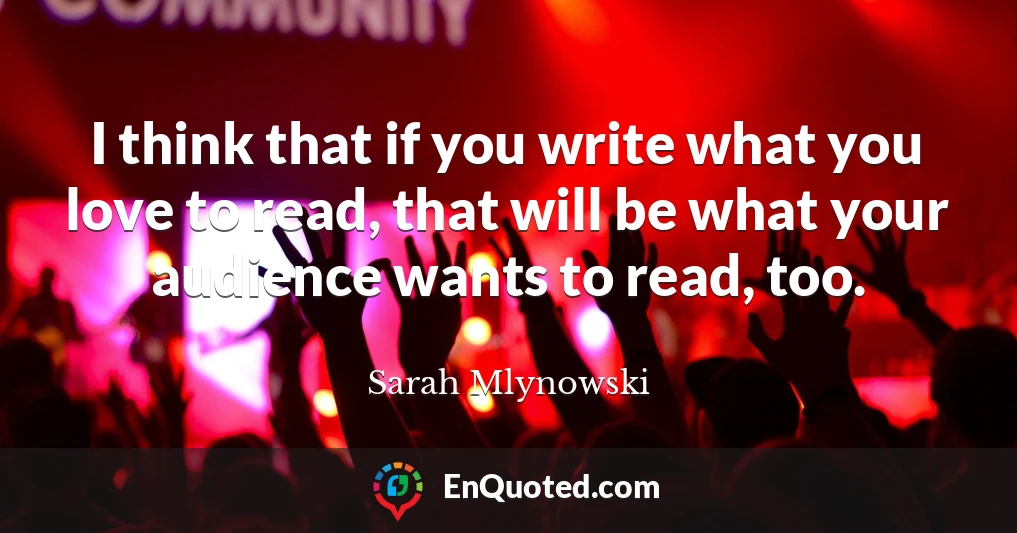 I think that if you write what you love to read, that will be what your audience wants to read, too.
