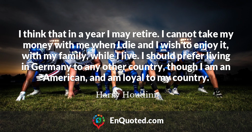 I think that in a year I may retire. I cannot take my money with me when I die and I wish to enjoy it, with my family, while I live. I should prefer living in Germany to any other country, though I am an American, and am loyal to my country.