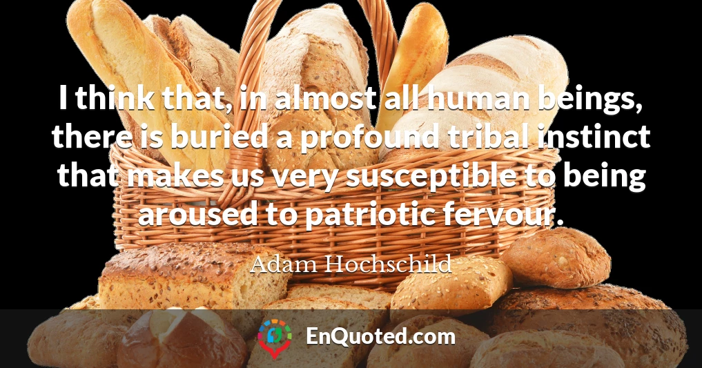 I think that, in almost all human beings, there is buried a profound tribal instinct that makes us very susceptible to being aroused to patriotic fervour.