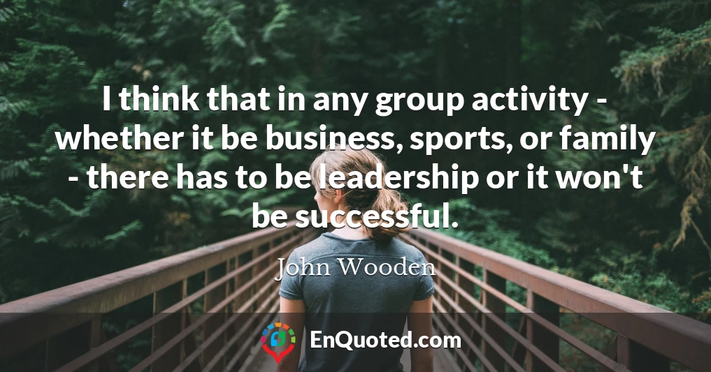 I think that in any group activity - whether it be business, sports, or family - there has to be leadership or it won't be successful.