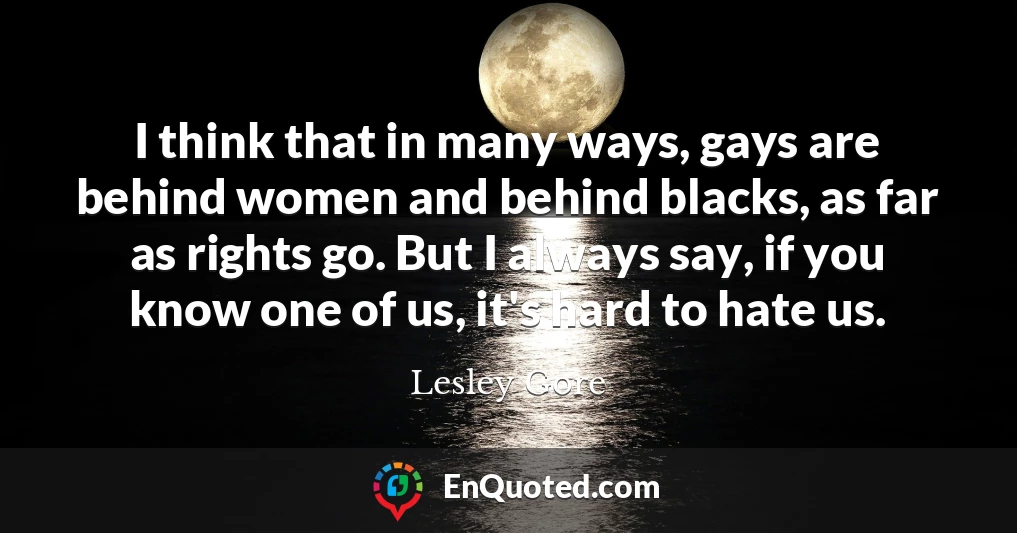 I think that in many ways, gays are behind women and behind blacks, as far as rights go. But I always say, if you know one of us, it's hard to hate us.