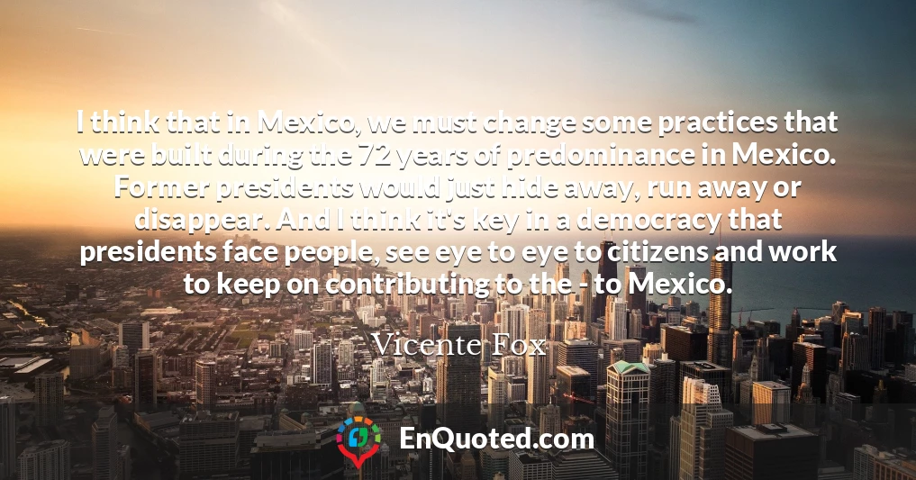 I think that in Mexico, we must change some practices that were built during the 72 years of predominance in Mexico. Former presidents would just hide away, run away or disappear. And I think it's key in a democracy that presidents face people, see eye to eye to citizens and work to keep on contributing to the - to Mexico.