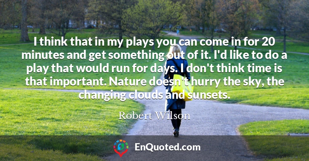 I think that in my plays you can come in for 20 minutes and get something out of it. I'd like to do a play that would run for days. I don't think time is that important. Nature doesn't hurry the sky, the changing clouds and sunsets.