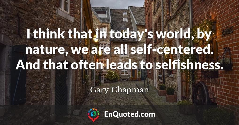 I think that in today's world, by nature, we are all self-centered. And that often leads to selfishness.