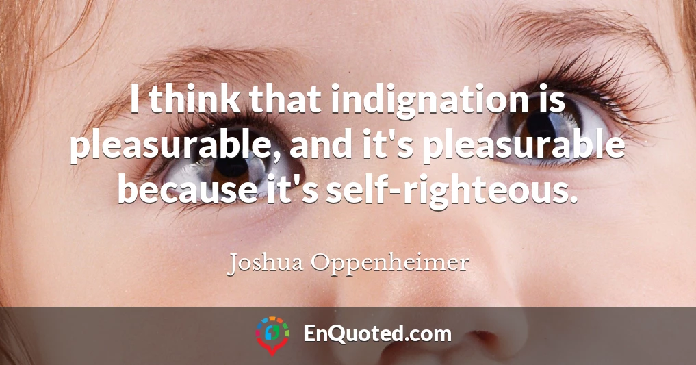 I think that indignation is pleasurable, and it's pleasurable because it's self-righteous.