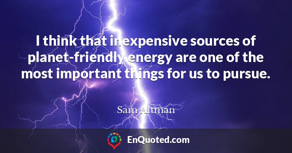 I think that inexpensive sources of planet-friendly energy are one of the most important things for us to pursue.