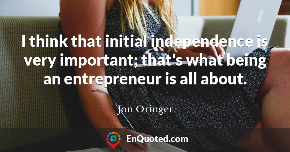I think that initial independence is very important; that's what being an entrepreneur is all about.