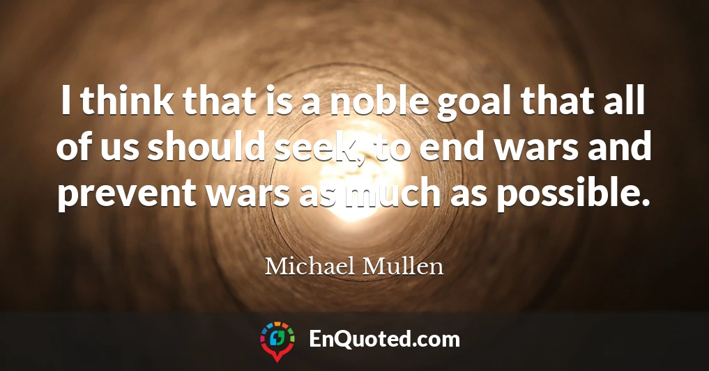 I think that is a noble goal that all of us should seek, to end wars and prevent wars as much as possible.