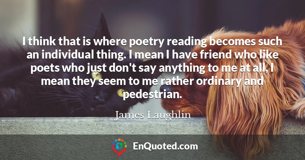 I think that is where poetry reading becomes such an individual thing. I mean I have friend who like poets who just don't say anything to me at all, I mean they seem to me rather ordinary and pedestrian.
