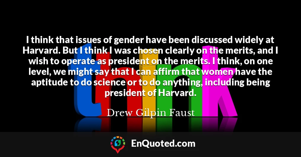 I think that issues of gender have been discussed widely at Harvard. But I think I was chosen clearly on the merits, and I wish to operate as president on the merits. I think, on one level, we might say that I can affirm that women have the aptitude to do science or to do anything, including being president of Harvard.
