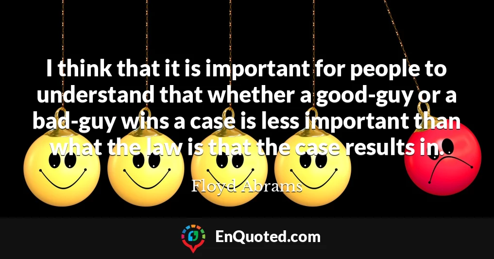 I think that it is important for people to understand that whether a good-guy or a bad-guy wins a case is less important than what the law is that the case results in.