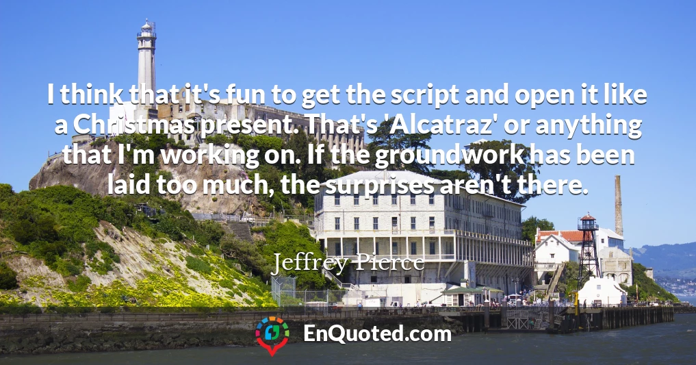 I think that it's fun to get the script and open it like a Christmas present. That's 'Alcatraz' or anything that I'm working on. If the groundwork has been laid too much, the surprises aren't there.