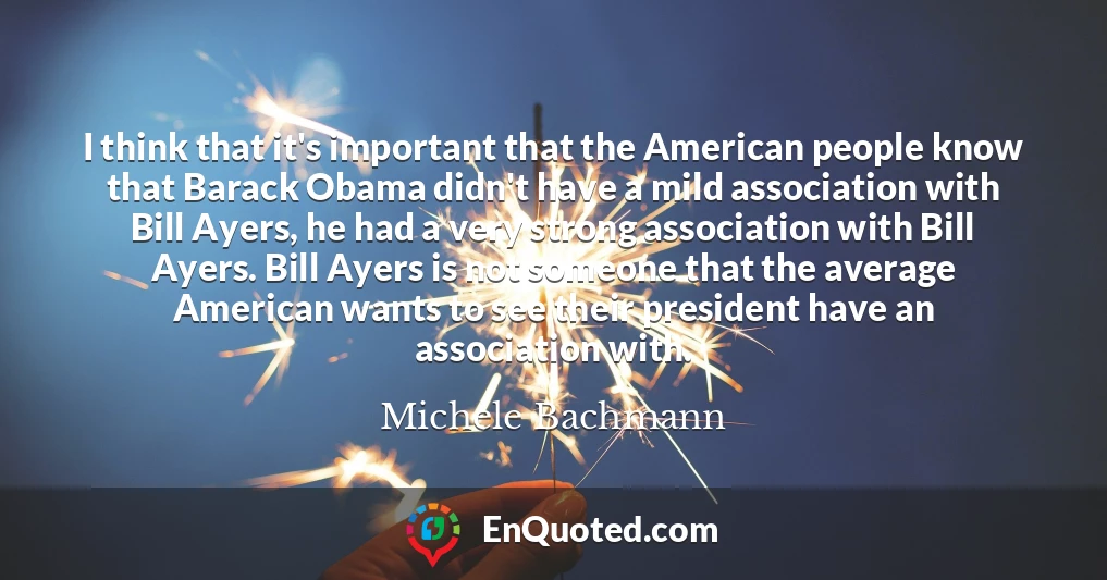 I think that it's important that the American people know that Barack Obama didn't have a mild association with Bill Ayers, he had a very strong association with Bill Ayers. Bill Ayers is not someone that the average American wants to see their president have an association with.