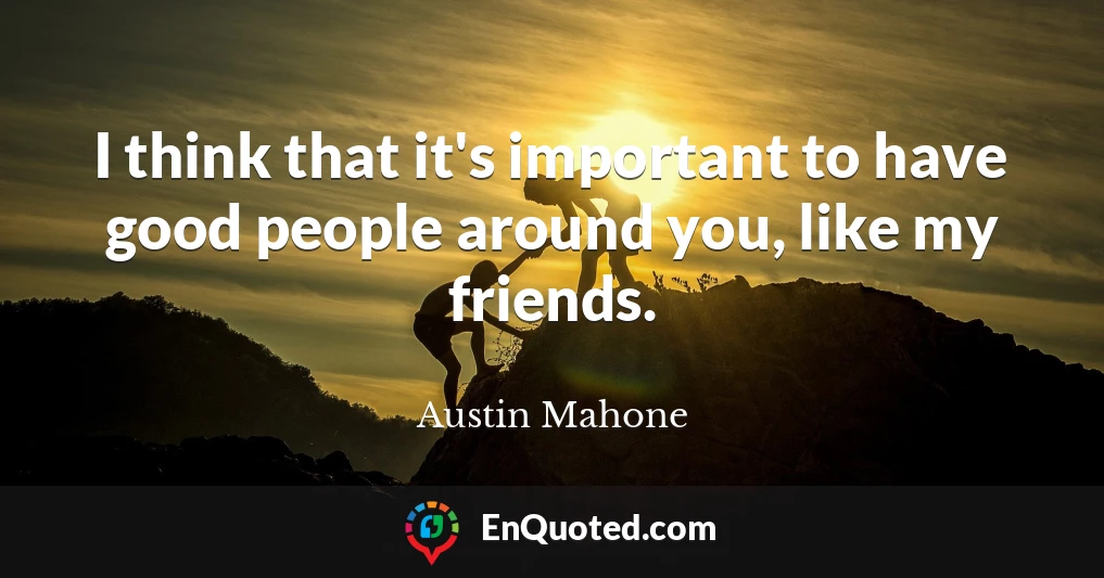 I think that it's important to have good people around you, like my friends.