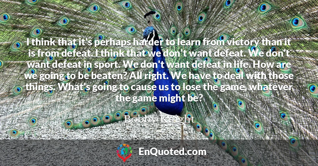 I think that it's perhaps harder to learn from victory than it is from defeat. I think that we don't want defeat. We don't want defeat in sport. We don't want defeat in life. How are we going to be beaten? All right. We have to deal with those things. What's going to cause us to lose the game, whatever the game might be?