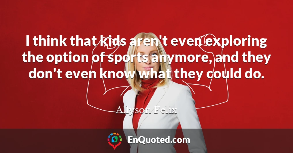 I think that kids aren't even exploring the option of sports anymore, and they don't even know what they could do.