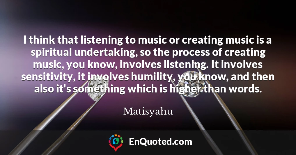 I think that listening to music or creating music is a spiritual undertaking, so the process of creating music, you know, involves listening. It involves sensitivity, it involves humility, you know, and then also it's something which is higher than words.