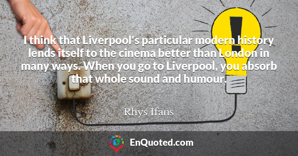 I think that Liverpool's particular modern history lends itself to the cinema better than London in many ways. When you go to Liverpool, you absorb that whole sound and humour.