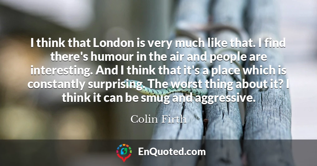 I think that London is very much like that. I find there's humour in the air and people are interesting. And I think that it's a place which is constantly surprising. The worst thing about it? I think it can be smug and aggressive.