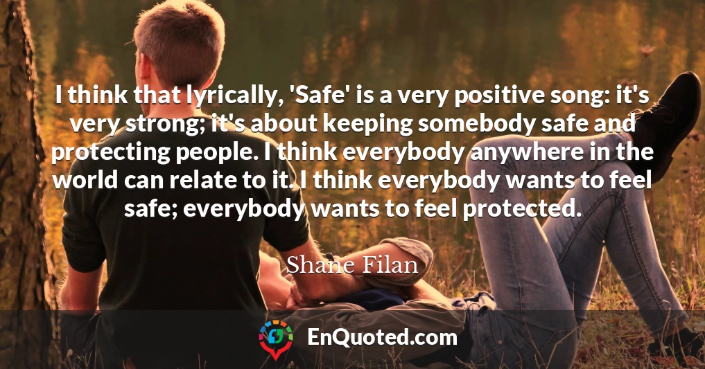 I think that lyrically, 'Safe' is a very positive song: it's very strong; it's about keeping somebody safe and protecting people. I think everybody anywhere in the world can relate to it. I think everybody wants to feel safe; everybody wants to feel protected.