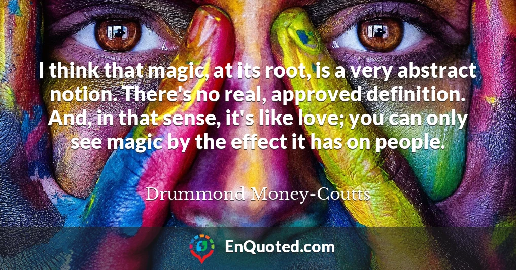 I think that magic, at its root, is a very abstract notion. There's no real, approved definition. And, in that sense, it's like love; you can only see magic by the effect it has on people.