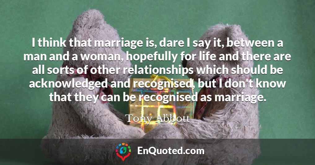 I think that marriage is, dare I say it, between a man and a woman, hopefully for life and there are all sorts of other relationships which should be acknowledged and recognised, but I don't know that they can be recognised as marriage.