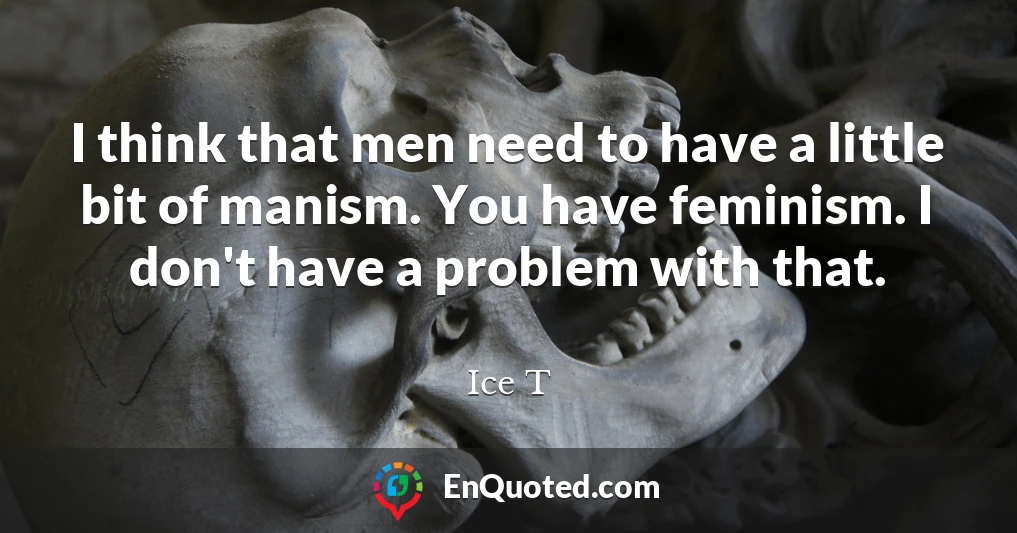 I think that men need to have a little bit of manism. You have feminism. I don't have a problem with that.