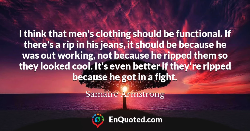 I think that men's clothing should be functional. If there's a rip in his jeans, it should be because he was out working, not because he ripped them so they looked cool. It's even better if they're ripped because he got in a fight.