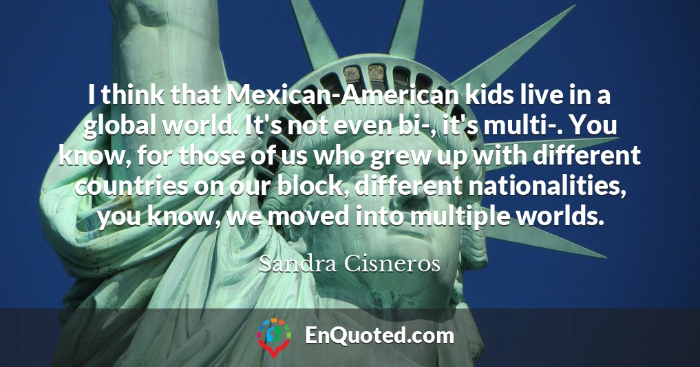 I think that Mexican-American kids live in a global world. It's not even bi-, it's multi-. You know, for those of us who grew up with different countries on our block, different nationalities, you know, we moved into multiple worlds.