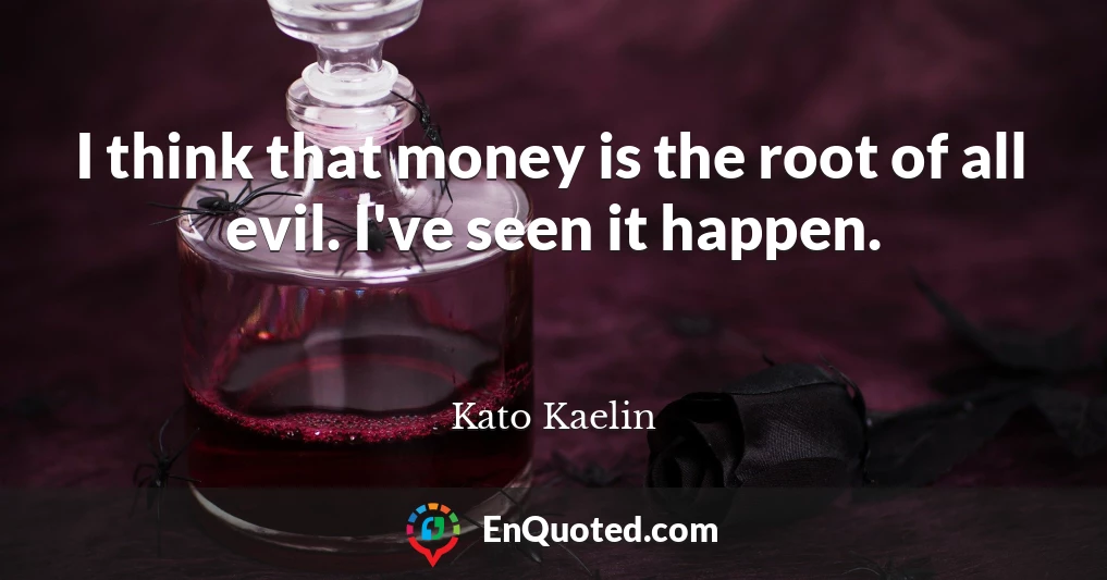 I think that money is the root of all evil. I've seen it happen.