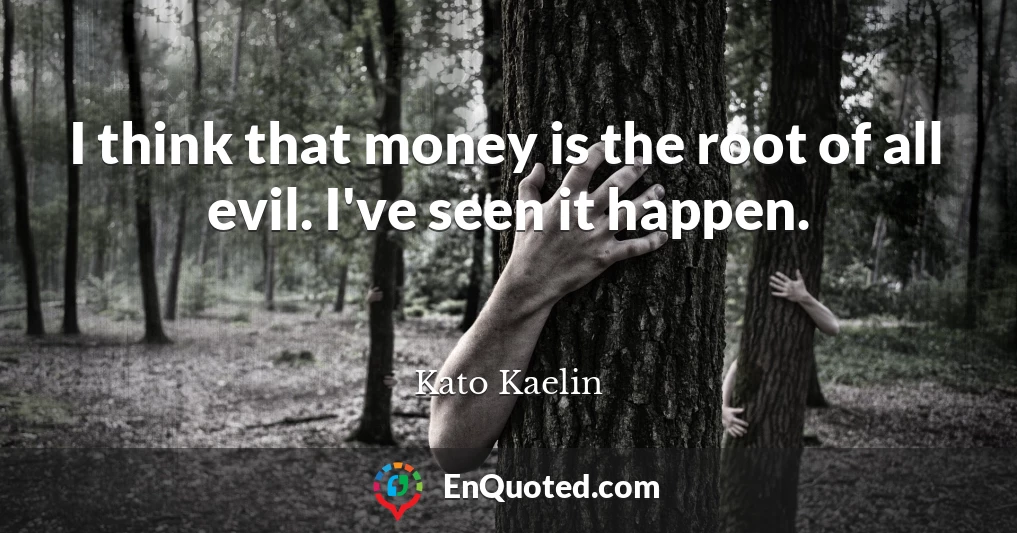 I think that money is the root of all evil. I've seen it happen.