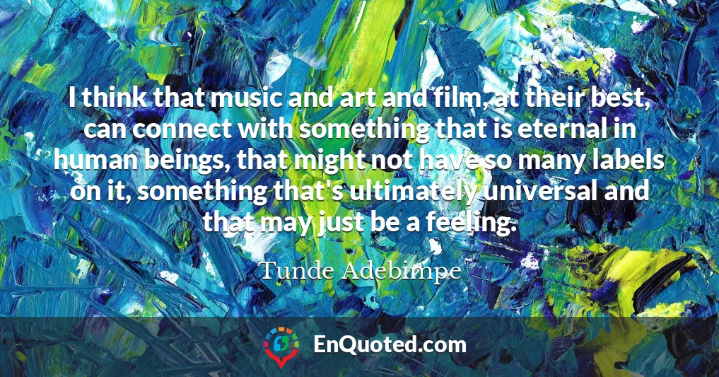 I think that music and art and film, at their best, can connect with something that is eternal in human beings, that might not have so many labels on it, something that's ultimately universal and that may just be a feeling.