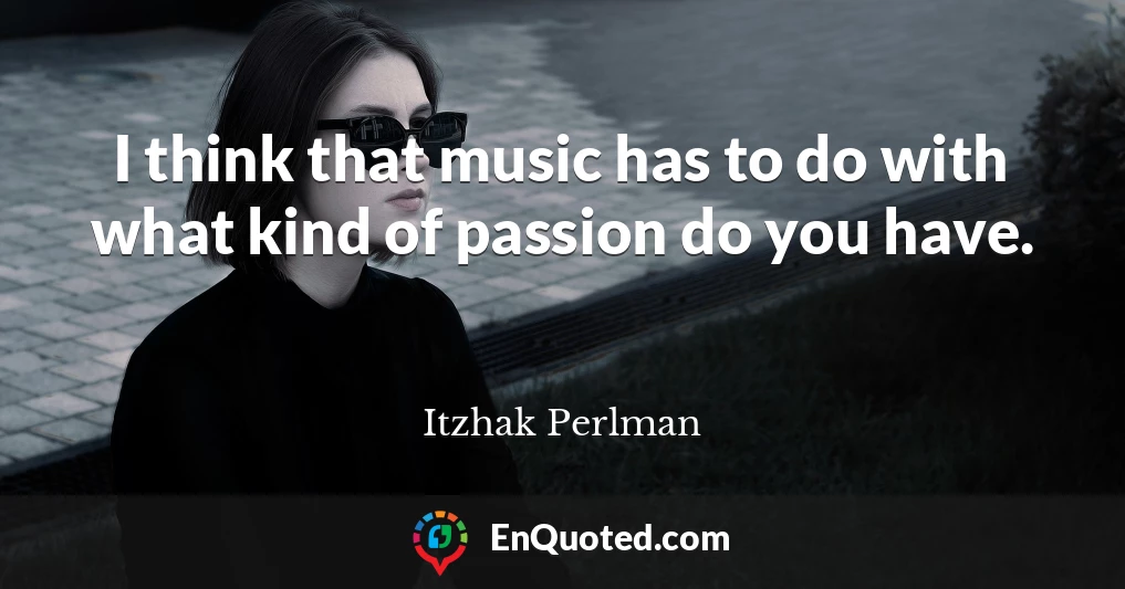 I think that music has to do with what kind of passion do you have.