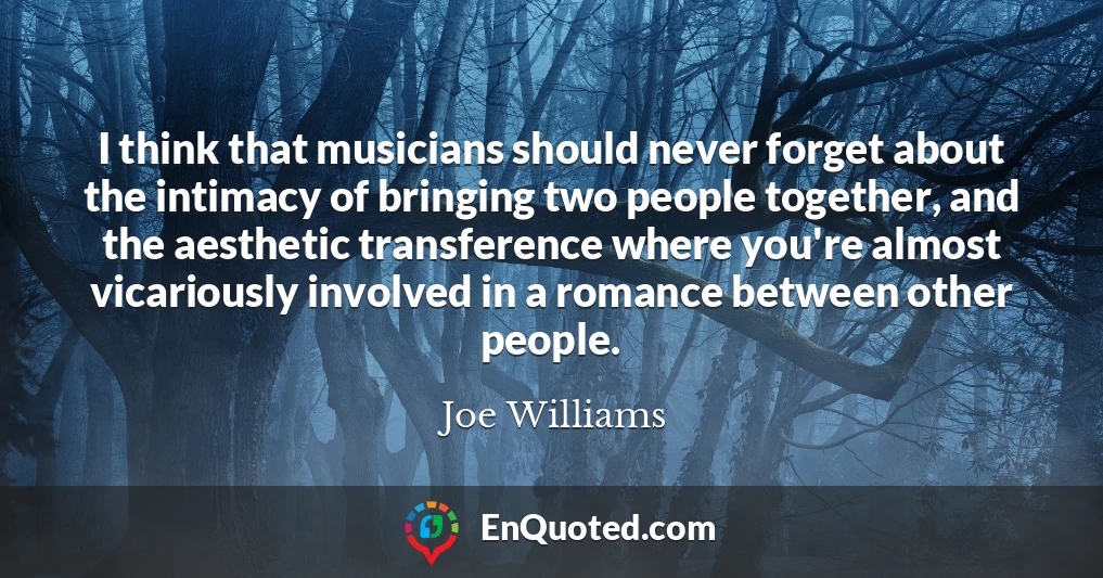 I think that musicians should never forget about the intimacy of bringing two people together, and the aesthetic transference where you're almost vicariously involved in a romance between other people.