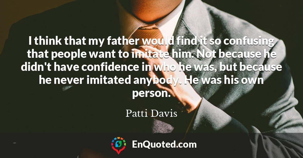 I think that my father would find it so confusing that people want to imitate him. Not because he didn't have confidence in who he was, but because he never imitated anybody. He was his own person.