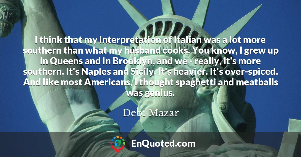 I think that my interpretation of Italian was a lot more southern than what my husband cooks. You know, I grew up in Queens and in Brooklyn, and we - really, it's more southern. It's Naples and Sicily. It's heavier. It's over-spiced. And like most Americans, I thought spaghetti and meatballs was genius.