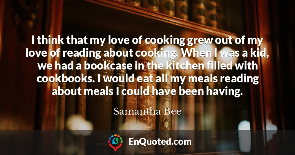 I think that my love of cooking grew out of my love of reading about cooking. When I was a kid, we had a bookcase in the kitchen filled with cookbooks. I would eat all my meals reading about meals I could have been having.