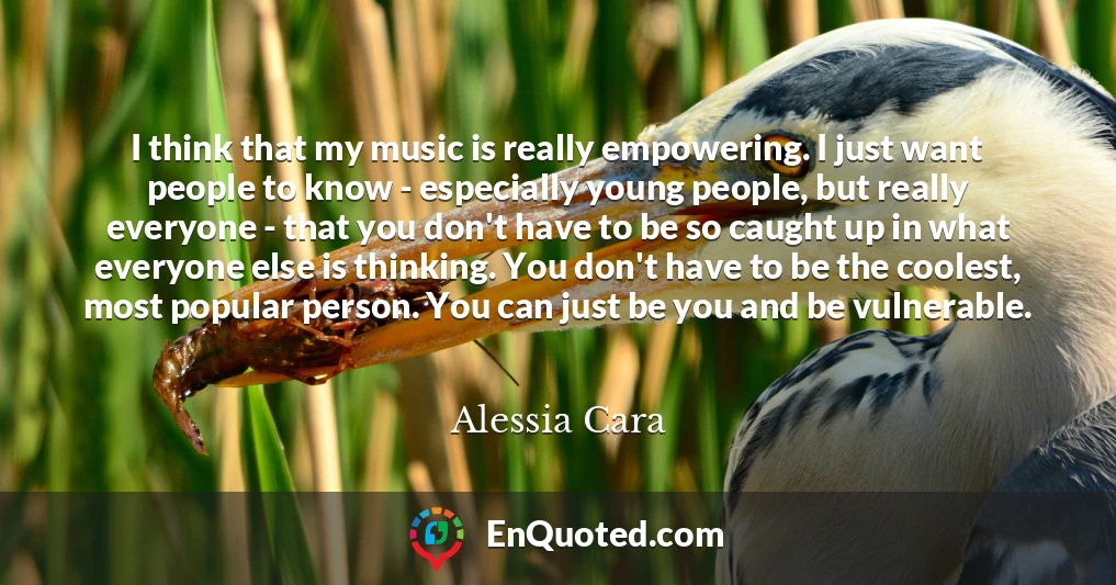 I think that my music is really empowering. I just want people to know - especially young people, but really everyone - that you don't have to be so caught up in what everyone else is thinking. You don't have to be the coolest, most popular person. You can just be you and be vulnerable.