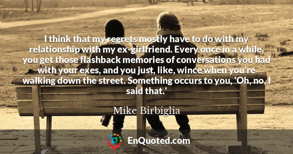 I think that my regrets mostly have to do with my relationship with my ex-girlfriend. Every once in a while, you get those flashback memories of conversations you had with your exes, and you just, like, wince when you're walking down the street. Something occurs to you, 'Oh, no, I said that.'