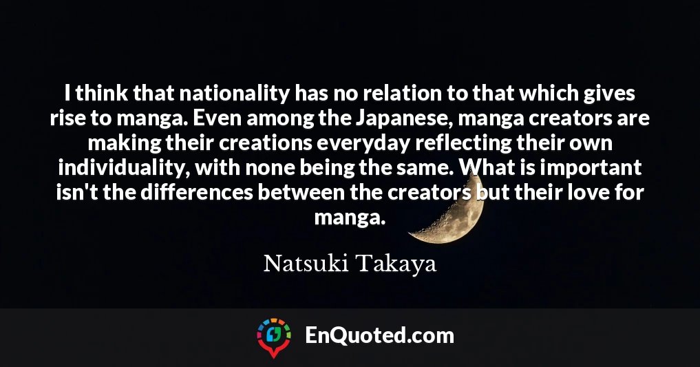 I think that nationality has no relation to that which gives rise to manga. Even among the Japanese, manga creators are making their creations everyday reflecting their own individuality, with none being the same. What is important isn't the differences between the creators but their love for manga.